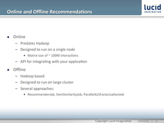 Online	
  and	
  Oﬄine	
  Recommenda;ons	
  



l    Online	
  
       –  Predates	
  Hadoop	
  
       –  Designed	
  to	
  run	
  on	
  a	
  single	
  node	
  
              •  Matrix	
  size	
  of	
  ~	
  100M	
  interac@ons	
  
       –  API	
  for	
  integra@ng	
  with	
  your	
  applica@on	
  

l    Oﬄine	
  
       –  Hadoop	
  based	
  
       –  Designed	
  to	
  run	
  on	
  large	
  cluster	
  
       –  Several	
  approaches:	
  
              •  RecommenderJob,	
  ItemSimilarityJob,	
  ParallelALSFactoriza@onJob	
  




                                                                        Copyright	
  Lucid	
  Imagina@on	
     CONFIDENTIAL	
  	
  	
  	
  	
  	
  |	
     	
  15	
  	
  
 