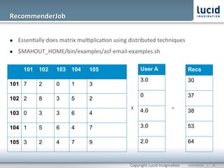 RecommenderJob	
  


l    Essen@ally	
  does	
  matrix	
  mul@plica@on	
  using	
  distributed	
  techniques	
  
l    $MAHOUT_HOME/bin/examples/asf-­‐email-­‐examples.sh	
  

        101     102      103     104      105                         User A                          Recs
                                                                      3.0                             30
101 7           2        0       1        3
                                                                      0                               37
102 2           8        3       5        2
                                                               X	
   4.0                    =	
  
103 0           3        3       6        4                                                           38

104 1           5        6       4        7                           3.0                             53

105 3           2        4       7        9                           2.0                             64



                                                               Copyright	
  Lucid	
  Imagina@on	
     CONFIDENTIAL	
  	
  	
  	
  	
  	
  |	
     	
  16	
  	
  
 