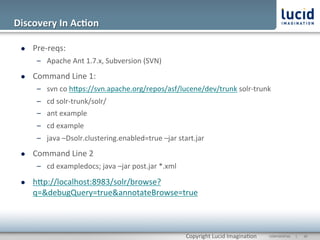 Discovery	
  In	
  Ac;on	
  

  l    Pre-­‐reqs:	
  
               –  Apache	
  Ant	
  1.7.x,	
  Subversion	
  (SVN)	
  
  l    Command	
  Line	
  1:	
  
               –  svn	
  co	
  hOps://svn.apache.org/repos/asf/lucene/dev/trunk	
  solr-­‐trunk	
  
               –  cd	
  solr-­‐trunk/solr/	
  
               –  ant	
  example	
  
               –  cd	
  example	
  
               –  java	
  –Dsolr.clustering.enabled=true	
  –jar	
  start.jar	
  
  l    Command	
  Line	
  2	
  
               –  cd	
  exampledocs;	
  java	
  –jar	
  post.jar	
  *.xml	
  

  l    hOp://localhost:8983/solr/browse?
        q=&debugQuery=true&annotateBrowse=true	
  
        	
  


                                                                                Copyright	
  Lucid	
  Imagina@on	
     CONFIDENTIAL	
  	
  	
  	
  	
  	
  |	
     	
  20	
  	
  
 