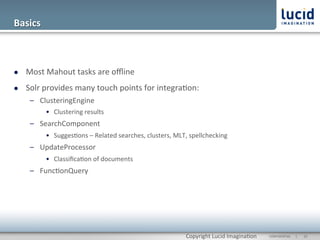 Basics	
  



l    Most	
  Mahout	
  tasks	
  are	
  oﬄine	
  
l    Solr	
  provides	
  many	
  touch	
  points	
  for	
  integra@on:	
  
       –  ClusteringEngine	
  
             •  Clustering	
  results	
  
       –  SearchComponent	
  
             •  Sugges@ons	
  –	
  Related	
  searches,	
  clusters,	
  MLT,	
  spellchecking	
  
       –  UpdateProcessor	
  
             •  Classiﬁca@on	
  of	
  documents	
  
       –  Func@onQuery	
  




                                                                             Copyright	
  Lucid	
  Imagina@on	
     CONFIDENTIAL	
  	
  	
  	
  	
  	
  |	
     	
  22	
  	
  
 