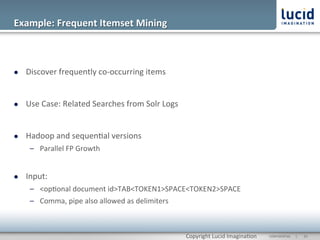 Example:	
  Frequent	
  Itemset	
  Mining	
  



l    Discover	
  frequently	
  co-­‐occurring	
  items	
  


l    Use	
  Case:	
  Related	
  Searches	
  from	
  Solr	
  Logs	
  


l    Hadoop	
  and	
  sequen@al	
  versions	
  
       –  Parallel	
  FP	
  Growth	
  	
  


l    Input:	
  
       –  <op@onal	
  document	
  id>TAB<TOKEN1>SPACE<TOKEN2>SPACE	
  
       –  Comma,	
  pipe	
  also	
  allowed	
  as	
  delimiters	
  



                                                                        Copyright	
  Lucid	
  Imagina@on	
     CONFIDENTIAL	
  	
  	
  	
  	
  	
  |	
     	
  23	
  	
  
 