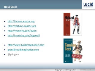 Resources	
  



l    hOp://lucene.apache.org	
  
l    hOp://mahout.apache.org	
  
l    hOp://manning.com/owen	
  
l    hOp://manning.com/ingersoll	
  


l    hOp://www.lucidimagina@on.com	
  
l    grant@lucidimagina@on.com	
  
l    @gsingers	
  




                                          Copyright	
  Lucid	
  Imagina@on	
     CONFIDENTIAL	
  	
  	
  	
  	
  	
  |	
     	
  26	
  	
  
 