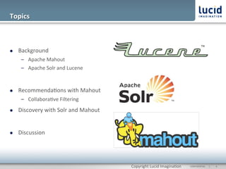 Topics	
  



l    Background	
  
       –  Apache	
  Mahout	
  
       –  Apache	
  Solr	
  and	
  Lucene	
  



l    Recommenda@ons	
  with	
  Mahout	
  
       –  Collabora@ve	
  Filtering	
  
l    Discovery	
  with	
  Solr	
  and	
  Mahout	
  


l    Discussion	
  




                                                       Copyright	
  Lucid	
  Imagina@on	
     CONFIDENTIAL	
  	
  	
  	
  	
  	
  |	
     	
  4	
  	
  
 