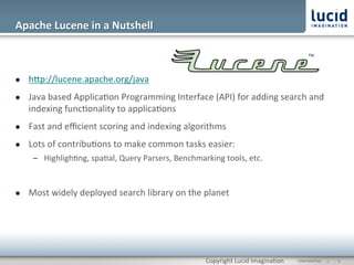 Apache	
  Lucene	
  in	
  a	
  Nutshell	
  



l    hOp://lucene.apache.org/java	
  
l    Java	
  based	
  Applica@on	
  Programming	
  Interface	
  (API)	
  for	
  adding	
  search	
  and	
  
      indexing	
  func@onality	
  to	
  applica@ons	
  
l    Fast	
  and	
  eﬃcient	
  scoring	
  and	
  indexing	
  algorithms	
  
l    Lots	
  of	
  contribu@ons	
  to	
  make	
  common	
  tasks	
  easier:	
  
             –  Highligh@ng,	
  spa@al,	
  Query	
  Parsers,	
  Benchmarking	
  tools,	
  etc.	
  


l    Most	
  widely	
  deployed	
  search	
  library	
  on	
  the	
  planet	
  
      	
  




                                                                            Copyright	
  Lucid	
  Imagina@on	
     CONFIDENTIAL	
  	
  	
  	
  	
  	
  |	
     	
  5	
  	
  
 
