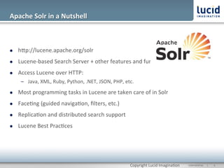 Apache	
  Solr	
  in	
  a	
  Nutshell	
  



l    hOp://lucene.apache.org/solr	
  
l    Lucene-­‐based	
  Search	
  Server	
  +	
  other	
  features	
  and	
  func@onality	
  
l    Access	
  Lucene	
  over	
  HTTP:	
  
       –  Java,	
  XML,	
  Ruby,	
  Python,	
  .NET,	
  JSON,	
  PHP,	
  etc.	
  
l    Most	
  programming	
  tasks	
  in	
  Lucene	
  are	
  taken	
  care	
  of	
  in	
  Solr	
  
l    Face@ng	
  (guided	
  naviga@on,	
  ﬁlters,	
  etc.)	
  
l    Replica@on	
  and	
  distributed	
  search	
  support	
  
l    Lucene	
  Best	
  Prac@ces	
  




                                                                             Copyright	
  Lucid	
  Imagina@on	
     CONFIDENTIAL	
  	
  	
  	
  	
  	
  |	
     	
  6	
  	
  
 