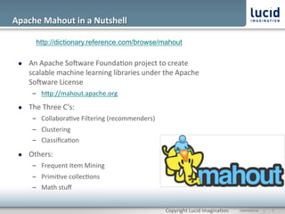 Apache	
  Mahout	
  in	
  a	
  Nutshell	
  

           http://dictionary.reference.com/browse/mahout

  l    An	
  Apache	
  Socware	
  Founda@on	
  project	
  to	
  create	
  
        scalable	
  machine	
  learning	
  libraries	
  under	
  the	
  Apache	
  
        Socware	
  License	
  
         –  hOp://mahout.apache.org	
  
  l    The	
  Three	
  C’s:	
  
         –  Collabora@ve	
  Filtering	
  (recommenders)	
  
         –  Clustering	
  
         –  Classiﬁca@on	
  

  l    Others:	
  
         –  Frequent	
  Item	
  Mining	
  
         –  Primi@ve	
  collec@ons	
  
         –  Math	
  stuﬀ	
  


                                                                  Copyright	
  Lucid	
  Imagina@on	
     CONFIDENTIAL	
  	
  	
  	
  	
  	
  |	
     	
  7	
  	
  
 
