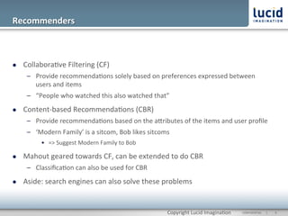 Recommenders	
  



l    Collabora@ve	
  Filtering	
  (CF)	
  
       –  Provide	
  recommenda@ons	
  solely	
  based	
  on	
  preferences	
  expressed	
  between	
  
          users	
  and	
  items	
  
       –  “People	
  who	
  watched	
  this	
  also	
  watched	
  that”	
  
l    Content-­‐based	
  Recommenda@ons	
  (CBR)	
  
       –  Provide	
  recommenda@ons	
  based	
  on	
  the	
  aOributes	
  of	
  the	
  items	
  and	
  user	
  proﬁle	
  
       –  ‘Modern	
  Family’	
  is	
  a	
  sitcom,	
  Bob	
  likes	
  sitcoms	
  	
  
              •  =>	
  Suggest	
  Modern	
  Family	
  to	
  Bob	
  

l    Mahout	
  geared	
  towards	
  CF,	
  can	
  be	
  extended	
  to	
  do	
  CBR	
  
       –  Classiﬁca@on	
  can	
  also	
  be	
  used	
  for	
  CBR	
  
l    Aside:	
  search	
  engines	
  can	
  also	
  solve	
  these	
  problems	
  


                                                                                  Copyright	
  Lucid	
  Imagina@on	
     CONFIDENTIAL	
  	
  	
  	
  	
  	
  |	
     	
  9	
  	
  
 