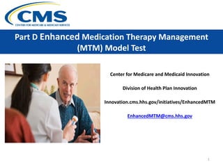 Part D Enhanced Medication Therapy Management
(MTM) Model Test
Center for Medicare and Medicaid Innovation
Division of Health Plan Innovation
Innovation.cms.hhs.gov/initiatives/EnhancedMTM
EnhancedMTM@cms.hhs.gov
1
 