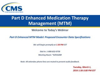 Part D Enhanced Medication Therapy
Management (MTM)
Welcome to Today’s Webinar
Part D Enhanced MTM Model: Proposed Encounter Data Specifications
We will begin promptly at 1:30 PM EST
Dial-in: 1-800-832-0736

Meeting Room: *6291628#
Note: All attendee phone lines are muted to prevent audio feedback.
Tuesday, March 1,
2016 1:30-3:00 PM EST
 