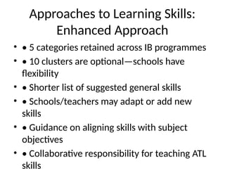 Approaches to Learning Skills:
Enhanced Approach
• • 5 categories retained across IB programmes
• • 10 clusters are optional—schools have
flexibility
• • Shorter list of suggested general skills
• • Schools/teachers may adapt or add new
skills
• • Guidance on aligning skills with subject
objectives
• • Collaborative responsibility for teaching ATL
skills
 
