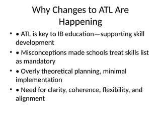 Why Changes to ATL Are
Happening
• • ATL is key to IB education—supporting skill
development
• • Misconceptions made schools treat skills list
as mandatory
• • Overly theoretical planning, minimal
implementation
• • Need for clarity, coherence, flexibility, and
alignment
 