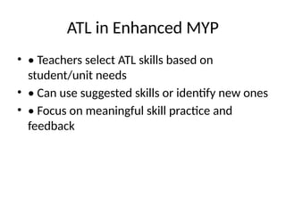 ATL in Enhanced MYP
• • Teachers select ATL skills based on
student/unit needs
• • Can use suggested skills or identify new ones
• • Focus on meaningful skill practice and
feedback
 