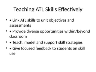 Teaching ATL Skills Effectively
• • Link ATL skills to unit objectives and
assessments
• • Provide diverse opportunities within/beyond
classroom
• • Teach, model and support skill strategies
• • Give focused feedback to students on skill
use
 