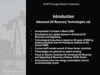 IntroductionAdvanced Oil Recovery Technologies Ltd.Incorporated in Canada in March 2006Developed to be a global pioneer in Enhanced Oil Recovery and UpgradingTechnological know-how is based on 40 years of R&D by leading scientists from the Petroleum Institute of the former USSR Current staff include several of these former scientistsTechnologies are patented or patent pending Focus on Electro Treatment for Enhanced Oil Recovery and Upgrading & Recovery of Heavy Oil/Oil SandsAll processes have low energy consumption and are environmentally sound