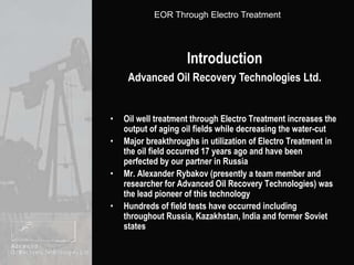 IntroductionAdvanced Oil Recovery Technologies Ltd.Oil well treatment through Electro Treatment increases the output of aging oil fields while decreasing the water-cutMajor breakthroughs in utilization of Electro Treatment in the oil field occurred 17 years ago and have been perfected by our partner in RussiaMr. Alexander Rybakov (presently a team member and  researcher for Advanced Oil Recovery Technologies) was the lead pioneer of this technologyHundreds of field tests have occurred including throughout Russia, Kazakhstan, India and former Soviet states