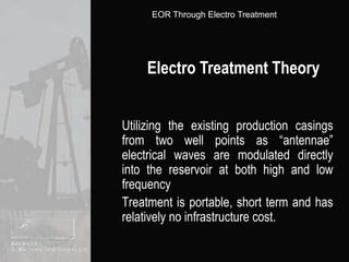 Electro Treatment TheoryUtilizing the existing production casings from two well points as “antennae” electrical waves are modulated directly into the reservoir at both high and low frequency	Treatment is portable, short term and has relatively no infrastructure cost.