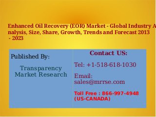 Enhanced Oil Recovery (EOR) Market - Global Industry A
nalysis, Size, Share, Growth, Trends and Forecast 2013
- 2023
Published By:
Transparency
Market Research
Contact US:
Tel: +1-518-618-1030
Email:
sales@mrrse.com
Toll Free : 866-997-4948
(US-CANADA)
 