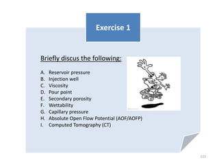 Briefly discus the following:
A. Reservoir pressure
B. Injection well
C. Viscosity
D. Pour point
E. Secondary porosity
F. Wettability
G. Capillary pressure
H. Absolute Open Flow Potential (AOF/AOFP)
I. Computed Tomography (CT)
Exercise 1
123
 