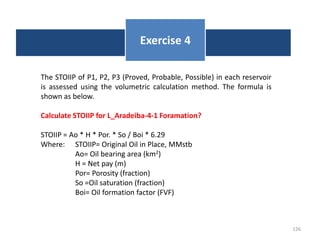 126
Exercise 4
The STOIIP of P1, P2, P3 (Proved, Probable, Possible) in each reservoir
is assessed using the volumetric calculation method. The formula is
shown as below.
Calculate STOIIP for L_Aradeiba-4-1 Foramation?
STOIIP = Ao * H * Por. * So / Boi * 6.29
Where: STOIIP= Original Oil in Place, MMstb
Ao= Oil bearing area (km2)
H = Net pay (m)
Por= Porosity (fraction)
So =Oil saturation (fraction)
Boi= Oil formation factor (FVF)
 