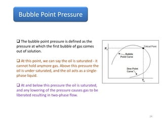 Bubble Point Pressure
 The bubble point pressure is defined as the
pressure at which the first bubble of gas comes
out of solution.
 At this point, we can say the oil is saturated - it
cannot hold anymore gas. Above this pressure the
oil is under saturated, and the oil acts as a single-
phase liquid.
 At and below this pressure the oil is saturated,
and any lowering of the pressure causes gas to be
liberated resulting in two-phase flow.
24
 