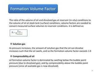 Formation Volume Factor
The ratio of the volume of oil and dissolved gas at reservoir (in-situ) conditions to
the volume of oil at stock tank (surface) conditions, volume factors are needed to
convert measured surface volumes to reservoir conditions. It is defined as:
As pressure increases, the amount of solution gas that the oil can dissolve
increases such that the oil swells, and so the formation volume factor exceeds 1.0
oil formation volume factor is dominated by swelling below the bubble point
pressure (due to dissolved gas), and by compressibility above the bubble point
pressure (since all available gas is now dissolved).
 Solution gas
 Compressibility of oil
26
 