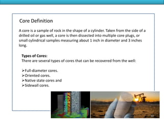A core is a sample of rock in the shape of a cylinder. Taken from the side of a
drilled oil or gas well, a core is then dissected into multiple core plugs, or
small cylindrical samples measuring about 1 inch in diameter and 3 inches
long.
Core Definition
Types of Cores:
There are several types of cores that can be recovered from the well:
Full-diameter cores.
Oriented cores.
Native state cores and
Sidewall cores.
33
 