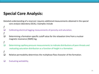 Special Core Analysis:
Detailed understanding of a reservoir requires additional measurements obtained in the special
core analysis laboratory (SCAL). Examples include
ƒ
 Calibrating electrical logging measurements of porosity and saturation.
ƒ
 Determining a formation-specific cutoff value for the relaxation time from a nuclear
magnetic resonance (NMR) log.
ƒ
 Determining capillary pressure measurements to indicate distributions of pore throats and
evaluating saturation distribution as a function of height in a formation.
ƒ
 Relative permeability determines the multiphase flow character of the formation.
 Evaluating wettability.
36
 