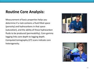 Routine Core Analysis:
Measurement of basic properties helps you
determine if a rock contains a fluid-filled space
(porosity) and hydrocarbons in that space
(saturation), and the ability of those hydrocarbon
fluids to be produced (permeability). Core gamma
logging links core depth to logging depth.
Computed tomography (CT) scans indicate core
heterogeneity.
49
 