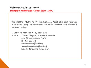 90
The STOIIP of P1, P2, P3 (Proved, Probable, Possible) in each reservoir
is assessed using the volumetric calculation method. The formula is
shown as below.
STOIIP = Ao * H * Por. * So / Boi * 6.29
Where: STOIIP= Original Oil in Place, MMstb
Ao= Oil bearing area (km2)
H = Net pay (m)
Por= Porosity (fraction)
So =Oil saturation (fraction)
Boi= Oil formation factor (v/v)
Volumetric Assessment:
Example of Mirmir area – Melut Basin - DPOC
 
