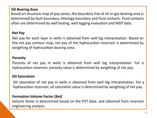 92
Based on structure map of pay zones, the boundary line of oil or gas bearing area is
determined by fault boundary, lithology boundary and fluid contacts. Fluid contacts
often are determined by well testing, well logging evaluation and MDT data.
Oil Bearing Area
Net pay for each layer in wells is obtained from well log interpretation. Based on
the net pay contour map, net pay of the hydrocarbon reservoir is determined by
weighting of hydrocarbon bearing area.
Net Pay
Porosity of net pay in wells is obtained from well log interpretation. For a
hydrocarbon reservoir, porosity value is determined by weighting of net pay.
Porosity
Oil saturation of net pay in wells is obtained from well log interpretation. For a
hydrocarbon reservoir, oil saturation value is determined by weighting of net pay.
Oil Saturation
Volume factor is determined based on the PVT data, and obtained from reservoir
engineering analysis.
Formation Volume Factor (Boi)
 