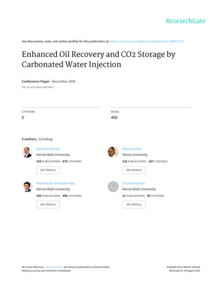 See	discussions,	stats,	and	author	profiles	for	this	publication	at:	https://www.researchgate.net/publication/208047575
Enhanced	Oil	Recovery	and	CO2	Storage	by
Carbonated	Water	Injection
Conference	Paper	·	December	2009
DOI:	10.2523/14070-ABSTRACT
CITATIONS
0
READS
406
5	authors,	including:
Mehran	Sohrabi
Heriot-Watt	University
143	PUBLICATIONS			670	CITATIONS			
SEE	PROFILE
Masoud	Riazi
Shiraz	University
116	PUBLICATIONS			187	CITATIONS			
SEE	PROFILE
Mahmoud	Jamiolahmady
Heriot-Watt	University
100	PUBLICATIONS			496	CITATIONS			
SEE	PROFILE
Chontal	Brown
Heriot-Watt	University
11	PUBLICATIONS			39	CITATIONS			
SEE	PROFILE
All	in-text	references	underlined	in	blue	are	linked	to	publications	on	ResearchGate,
letting	you	access	and	read	them	immediately.
Available	from:	Mehran	Sohrabi
Retrieved	on:	24	August	2016
 