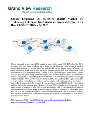 Global Enhanced Oil Recovery (EOR) Market By
Technology (Thermal, Gas Injection, Chemical) Expected To
Reach USD 283 Billion By 2020
Global enhanced oil recovery (EOR) market is expected to reach USD 283 billion by 2020,
according to a new study by Grand View Research, Inc. Growing global energy demand is
expected to remain a key driving factor for global EOR market. Rising number of mature oil
wells, particularly in the Middle East and Latin America coupled with high productivity yields
associated with EOR techniques is also expected to have a positive impact on the market growth
over the next six years. Long lead time coupled with volatile crude oil prices is expected to
remain a key challenge for market participants.Thermal EOR was the most dominant technology
and accounted for 49.9% of total market volume in 2013. Growing demand for high hydrocarbon
recovery in low permeability and mature reserves coupled with technological advancements is
expected to drive growth in this segment. It is the most conventional EOR technology used today
and has reached its maturity level. However, thermal EOR technologies are expected to lose
some amount of its share to other high growth technologies such as chemical and gas injection
techniques over the forecast period. Chemical EOR technique is estimated to gain market share
over the next few years particularly in Asia Pacific and Middle East. Novel techniques coupled
with superior characteristics over their counterparts are expected to drive chemical EOR market
over the forecast period.
View summary of this report @ http://www.grandviewresearch.com/industry-
analysis/enhanced-oil-recovery-eor-market
 
