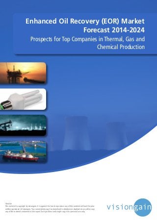 Enhanced Oil Recovery (EOR) Market
Forecast 2014-2024
Prospects for Top Companies in Thermal, Gas and
Chemical Production
©notice
This material is copyright by visiongain. It is against the law to reproduce any of this material without the prior
written agreement of visiongain.You cannot photocopy, fax, download to database or duplicate in any other way
any of the material contained in this report. Each purchase and single copy is for personal use only.
 
