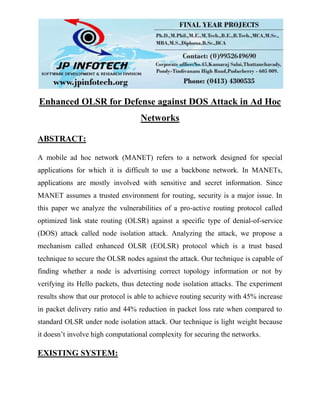 Enhanced OLSR for Defense against DOS Attack in Ad Hoc
Networks
ABSTRACT:
A mobile ad hoc network (MANET) refers to a network designed for special
applications for which it is difficult to use a backbone network. In MANETs,
applications are mostly involved with sensitive and secret information. Since
MANET assumes a trusted environment for routing, security is a major issue. In
this paper we analyze the vulnerabilities of a pro-active routing protocol called
optimized link state routing (OLSR) against a specific type of denial-of-service
(DOS) attack called node isolation attack. Analyzing the attack, we propose a
mechanism called enhanced OLSR (EOLSR) protocol which is a trust based
technique to secure the OLSR nodes against the attack. Our technique is capable of
finding whether a node is advertising correct topology information or not by
verifying its Hello packets, thus detecting node isolation attacks. The experiment
results show that our protocol is able to achieve routing security with 45% increase
in packet delivery ratio and 44% reduction in packet loss rate when compared to
standard OLSR under node isolation attack. Our technique is light weight because
it doesn’t involve high computational complexity for securing the networks.
EXISTING SYSTEM:
 