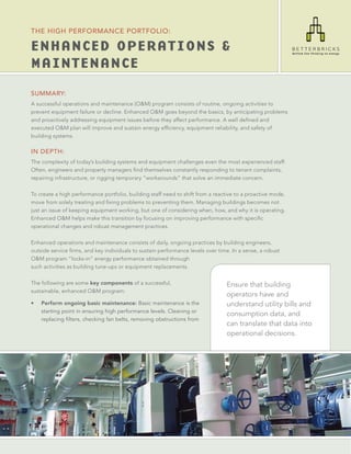 THE HIGH PERFORMANCE PORTFOLIO:

ENHANCED OPERATIONS &
MAINTENANCE
SUMMARY:
A successful operations and maintenance (O&M) program consists of routine, ongoing activities to
prevent equipment failure or decline. Enhanced O&M goes beyond the basics, by anticipating problems
and proactively addressing equipment issues before they affect performance. A well deﬁned and
executed O&M plan will improve and sustain energy efﬁciency, equipment reliability, and safety of
building systems.

IN DEPTH:
The complexity of today’s building systems and equipment challenges even the most experienced staff.
Often, engineers and property managers ﬁnd themselves constantly responding to tenant complaints,
repairing infrastructure, or rigging temporary “workarounds” that solve an immediate concern.

To create a high performance portfolio, building staff need to shift from a reactive to a proactive mode,
move from solely treating and ﬁxing problems to preventing them. Managing buildings becomes not
just an issue of keeping equipment working, but one of considering when, how, and why it is operating.
Enhanced O&M helps make this transition by focusing on improving performance with speciﬁc
operational changes and robust management practices.

Enhanced operations and maintenance consists of daily, ongoing practices by building engineers,
outside service ﬁrms, and key individuals to sustain performance levels over time. In a sense, a robust
O&M program “locks-in” energy performance obtained through
such activities as building tune-ups or equipment replacements.

The following are some key components of a successful,                           Ensure that building
sustainable, enhanced O&M program:
                                                                                 operators have and
•   Perform ongoing basic maintenance: Basic maintenance is the                  understand utility bills and
    starting point in ensuring high performance levels. Cleaning or
                                                                                 consumption data, and
    replacing filters, checking fan belts, removing obstructions from
                                                                                 can translate that data into
                                                                                 operational decisions.
 