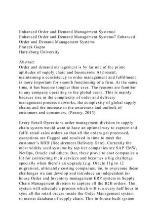 Enhanced Order and Demand Management Systems1
Enhanced Order and Demand Management Systems7 Enhanced
Order and Demand Management Systems
Prateek Gupto
Harrisburg University
Abstract
Order and demand management is by far one of the prime
aptitudes of supply chain and businesses. At present,
maintaining a consistency in order management and fulfillment
is more important for smooth functioning of a firm. At the same
time, it has become tougher than ever. The reasons are familiar
to any company operating in the global arena. This is mainly
because rise in the complexity of order and delivery
management process networks, the complexity of global supply
chains and the increase in the awareness and outlook of
customers and consumers. (Pearcy, 2013)
Every Retail Operations order management division in supply
chain system would want to have an optimal way to capture and
fulfil retail sales orders so that all the orders get processed,
exceptions are flagged and resolved in time to meet the
customer’s RDD (Requirement Delivery Date). Currently the
most widely used systems by top tier companies are SAP EMW,
NetOps, Oracle and others. But, these prove to cost companies a
lot for contracting their services and becomes a big challenge
specially when there’s an upgrade (e.g. Oracle 11g to 12
migration), ultimately costing companies. So, to overcome these
challenges we can develop and introduce an independent in-
house Order and Inventory management ERP system in Supply
Chain Management division to capture all the B2B orders. The
system will schedule a process which will run every half hour to
sync all the retail orders inside the Order Management system
to master database of supply chain. This in-house built system
 