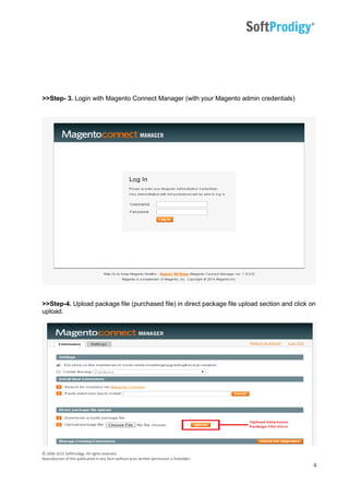 © 2006-2015 SoftProdigy. All rights reserved.
Reproduction of this publication in any form without prior written permission is forbidden.
4
>>Step- 3. Login with Magento Connect Manager (with your Magento admin credentials)
>>Step-4. Upload package file (purchased file) in direct package file upload section and click on
upload.
 