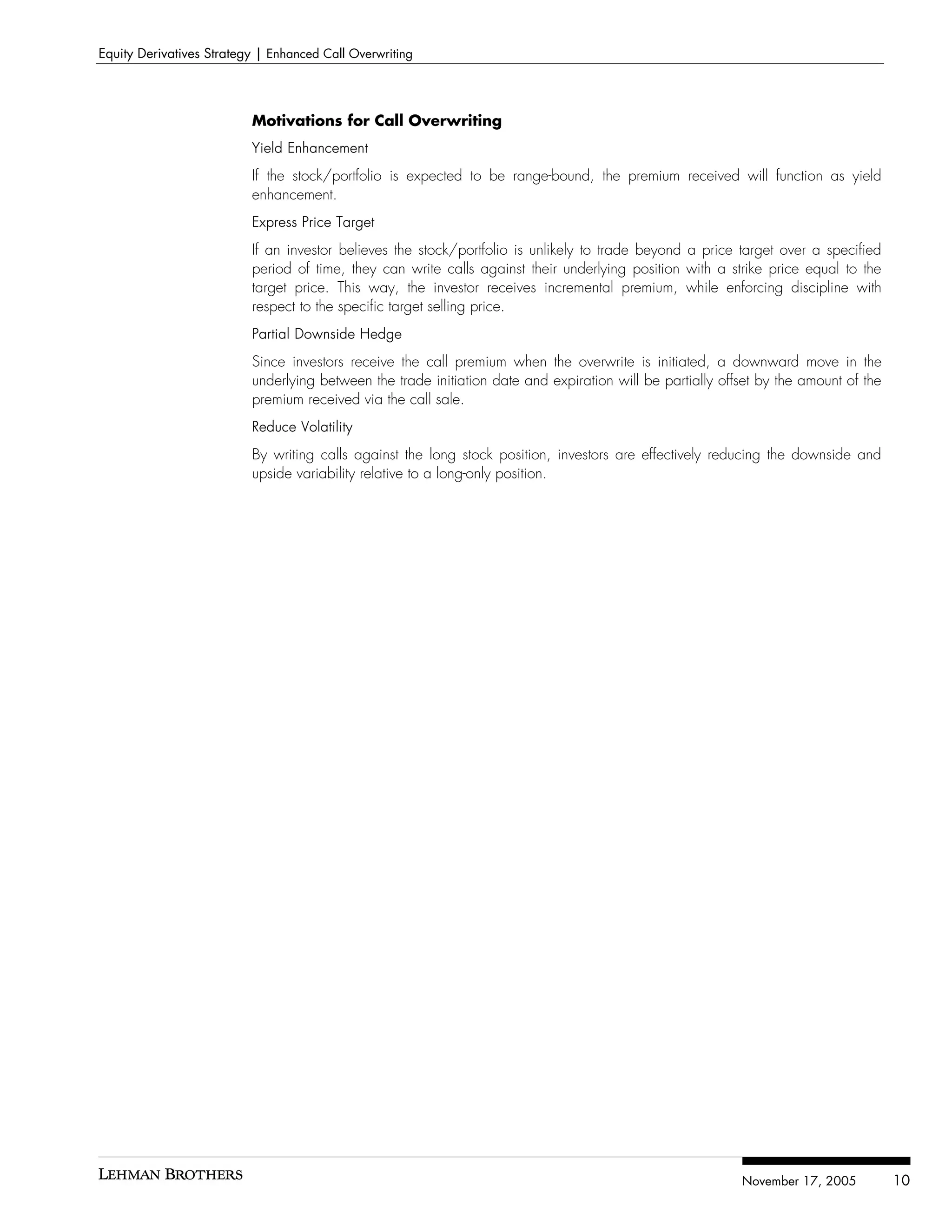 Equity Derivatives Strategy | Enhanced Call Overwriting




                          Motivations for Call Overwriting
                          Yield Enhancement
                          If the stock/portfolio is expected to be range-bound, the premium received will function as yield
                          enhancement.
                          Express Price Target
                          If an investor believes the stock/portfolio is unlikely to trade beyond a price target over a specified
                          period of time, they can write calls against their underlying position with a strike price equal to the
                          target price. This way, the investor receives incremental premium, while enforcing discipline with
                          respect to the specific target selling price.
                          Partial Downside Hedge
                          Since investors receive the call premium when the overwrite is initiated, a downward move in the
                          underlying between the trade initiation date and expiration will be partially offset by the amount of the
                          premium received via the call sale.
                          Reduce Volatility
                          By writing calls against the long stock position, investors are effectively reducing the downside and
                          upside variability relative to a long-only position.




                                                                                                           November 17, 2005          10
 