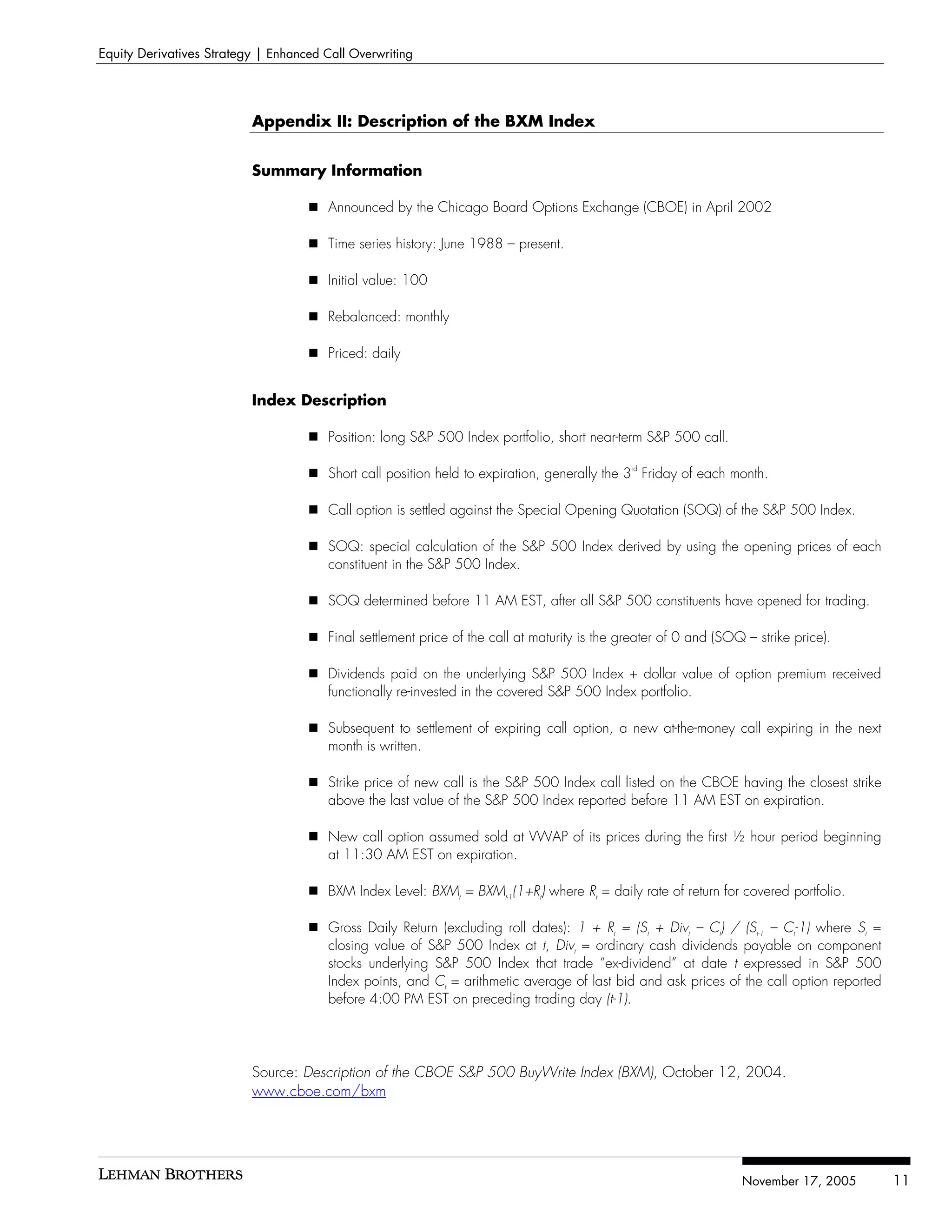 Equity Derivatives Strategy | Enhanced Call Overwriting




                          Appendix II: Description of the BXM Index


                          Summary Information

                                        Announced by the Chicago Board Options Exchange (CBOE) in April 2002

                                        Time series history: June 1988 – present.

                                        Initial value: 100

                                        Rebalanced: monthly

                                        Priced: daily


                          Index Description

                                        Position: long S&P 500 Index portfolio, short near-term S&P 500 call.

                                        Short call position held to expiration, generally the 3rd Friday of each month.

                                        Call option is settled against the Special Opening Quotation (SOQ) of the S&P 500 Index.

                                        SOQ: special calculation of the S&P 500 Index derived by using the opening prices of each
                                        constituent in the S&P 500 Index.

                                        SOQ determined before 11 AM EST, after all S&P 500 constituents have opened for trading.

                                        Final settlement price of the call at maturity is the greater of 0 and (SOQ – strike price).

                                        Dividends paid on the underlying S&P 500 Index + dollar value of option premium received
                                        functionally re-invested in the covered S&P 500 Index portfolio.

                                        Subsequent to settlement of expiring call option, a new at-the-money call expiring in the next
                                        month is written.

                                        Strike price of new call is the S&P 500 Index call listed on the CBOE having the closest strike
                                        above the last value of the S&P 500 Index reported before 11 AM EST on expiration.

                                        New call option assumed sold at VWAP of its prices during the first ½ hour period beginning
                                        at 11:30 AM EST on expiration.

                                        BXM Index Level: BXMt = BXMt-1(1+Rt) where Rt = daily rate of return for covered portfolio.

                                        Gross Daily Return (excluding roll dates): 1 + Rt = (St + Divt – Ct) / (St-1 – Ct-1) where St =
                                        closing value of S&P 500 Index at t, Divt = ordinary cash dividends payable on component
                                        stocks underlying S&P 500 Index that trade “ex-dividend” at date t expressed in S&P 500
                                        Index points, and Ct = arithmetic average of last bid and ask prices of the call option reported
                                        before 4:00 PM EST on preceding trading day (t-1).




                          Source: Description of the CBOE S&P 500 BuyWrite Index (BXM), October 12, 2004.
                          www.cboe.com/bxm




                                                                                                                   November 17, 2005       11
 