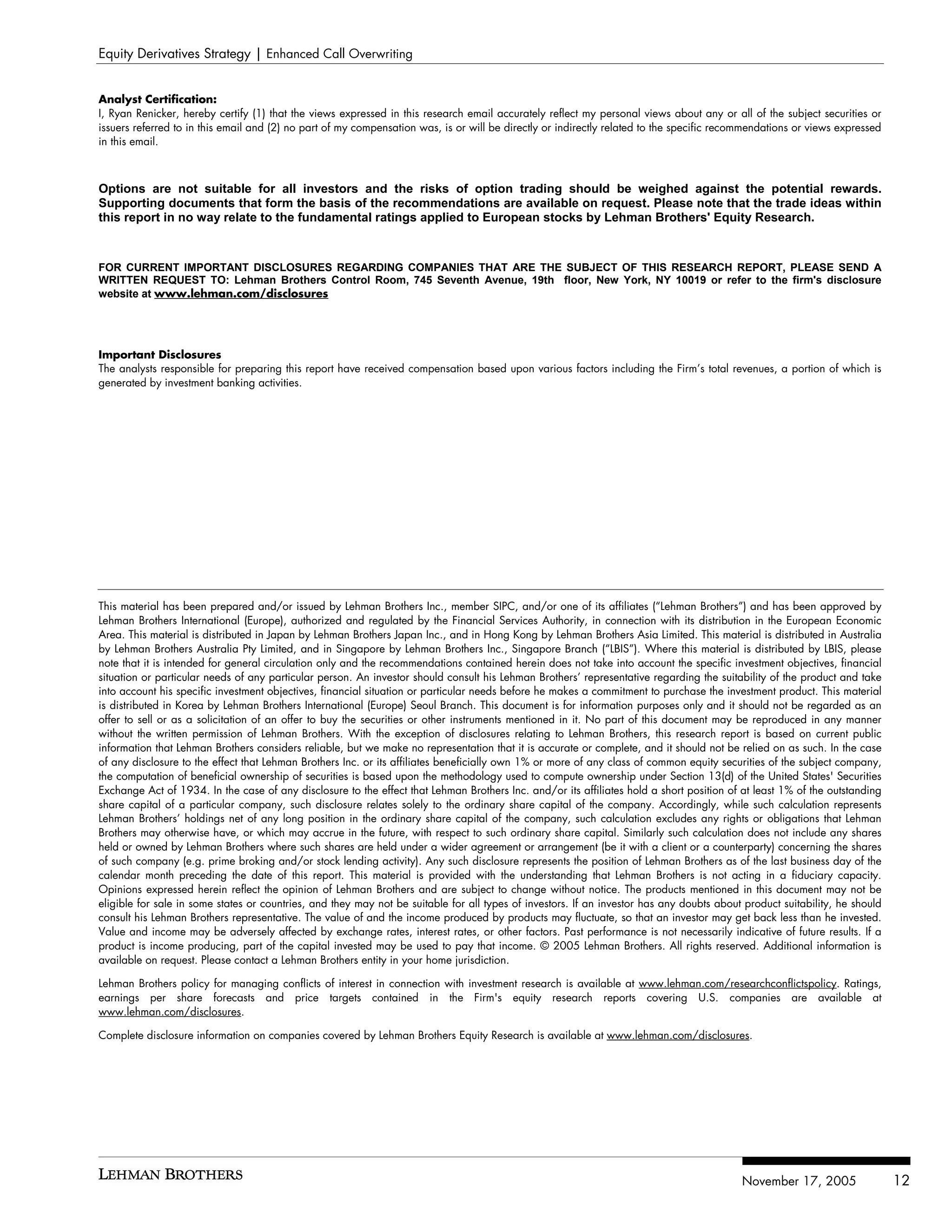 Equity Derivatives Strategy | Enhanced Call Overwriting


Analyst Certification:
I, Ryan Renicker, hereby certify (1) that the views expressed in this research email accurately reflect my personal views about any or all of the subject securities or
issuers referred to in this email and (2) no part of my compensation was, is or will be directly or indirectly related to the specific recommendations or views expressed
in this email.



Options are not suitable for all investors and the risks of option trading should be weighed against the potential rewards.
Supporting documents that form the basis of the recommendations are available on request. Please note that the trade ideas within
this report in no way relate to the fundamental ratings applied to European stocks by Lehman Brothers' Equity Research.



FOR CURRENT IMPORTANT DISCLOSURES REGARDING COMPANIES THAT ARE THE SUBJECT OF THIS RESEARCH REPORT, PLEASE SEND A
WRITTEN REQUEST TO: Lehman Brothers Control Room, 745 Seventh Avenue, 19th floor, New York, NY 10019 or refer to the firm's disclosure
website at www.lehman.com/disclosures




Important Disclosures
The analysts responsible for preparing this report have received compensation based upon various factors including the Firm’s total revenues, a portion of which is
generated by investment banking activities.




This material has been prepared and/or issued by Lehman Brothers Inc., member SIPC, and/or one of its affiliates (“Lehman Brothers”) and has been approved by
Lehman Brothers International (Europe), authorized and regulated by the Financial Services Authority, in connection with its distribution in the European Economic
Area. This material is distributed in Japan by Lehman Brothers Japan Inc., and in Hong Kong by Lehman Brothers Asia Limited. This material is distributed in Australia
by Lehman Brothers Australia Pty Limited, and in Singapore by Lehman Brothers Inc., Singapore Branch (“LBIS”). Where this material is distributed by LBIS, please
note that it is intended for general circulation only and the recommendations contained herein does not take into account the specific investment objectives, financial
situation or particular needs of any particular person. An investor should consult his Lehman Brothers’ representative regarding the suitability of the product and take
into account his specific investment objectives, financial situation or particular needs before he makes a commitment to purchase the investment product. This material
is distributed in Korea by Lehman Brothers International (Europe) Seoul Branch. This document is for information purposes only and it should not be regarded as an
offer to sell or as a solicitation of an offer to buy the securities or other instruments mentioned in it. No part of this document may be reproduced in any manner
without the written permission of Lehman Brothers. With the exception of disclosures relating to Lehman Brothers, this research report is based on current public
information that Lehman Brothers considers reliable, but we make no representation that it is accurate or complete, and it should not be relied on as such. In the case
of any disclosure to the effect that Lehman Brothers Inc. or its affiliates beneficially own 1% or more of any class of common equity securities of the subject company,
the computation of beneficial ownership of securities is based upon the methodology used to compute ownership under Section 13(d) of the United States' Securities
Exchange Act of 1934. In the case of any disclosure to the effect that Lehman Brothers Inc. and/or its affiliates hold a short position of at least 1% of the outstanding
share capital of a particular company, such disclosure relates solely to the ordinary share capital of the company. Accordingly, while such calculation represents
Lehman Brothers’ holdings net of any long position in the ordinary share capital of the company, such calculation excludes any rights or obligations that Lehman
Brothers may otherwise have, or which may accrue in the future, with respect to such ordinary share capital. Similarly such calculation does not include any shares
held or owned by Lehman Brothers where such shares are held under a wider agreement or arrangement (be it with a client or a counterparty) concerning the shares
of such company (e.g. prime broking and/or stock lending activity). Any such disclosure represents the position of Lehman Brothers as of the last business day of the
calendar month preceding the date of this report. This material is provided with the understanding that Lehman Brothers is not acting in a fiduciary capacity.
Opinions expressed herein reflect the opinion of Lehman Brothers and are subject to change without notice. The products mentioned in this document may not be
eligible for sale in some states or countries, and they may not be suitable for all types of investors. If an investor has any doubts about product suitability, he should
consult his Lehman Brothers representative. The value of and the income produced by products may fluctuate, so that an investor may get back less than he invested.
Value and income may be adversely affected by exchange rates, interest rates, or other factors. Past performance is not necessarily indicative of future results. If a
product is income producing, part of the capital invested may be used to pay that income. © 2005 Lehman Brothers. All rights reserved. Additional information is
available on request. Please contact a Lehman Brothers entity in your home jurisdiction.

Lehman Brothers policy for managing conflicts of interest in connection with investment research is available at www.lehman.com/researchconflictspolicy. Ratings,
earnings per share forecasts and price targets contained in the Firm's equity research reports covering U.S. companies are available at
www.lehman.com/disclosures.

Complete disclosure information on companies covered by Lehman Brothers Equity Research is available at www.lehman.com/disclosures.




                                                                                                                                           November 17, 2005                 12
 