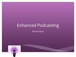 Enhanced Podcasting      Rachel Heyes 