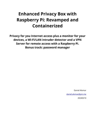 Enhanced Privacy Box with
Raspberry Pi: Revamped and
Containerized
Privacy for you Internet access plus a monitor for your
devices, a Wi-Fi/LAN intruder detector and a VPN
Server for remote access with a Raspberry Pi.
Bonus track: password manager
Daniel Alomar
daniel.alomar@pm.me
20240210
 