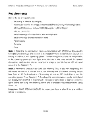 Enhanced Privacy Box with Raspberry Pi: Revamped and Containerized Daniel Alomar
Requirements
Here is the list of requirements:
• Raspberry Pi 3 Model B (or higher)
• A computer to write the image and connect to the Raspberry Pi for configuration
• SD Card, USB memory stick, or SSD HD (capacity: 16 GB or higher)
• Internet connection
• Basic knowledge of computers or a tech-savvy friend
• Basic knowledge of the Linux editor nano
• Power supply
• Curiosity
• Time
Note 1: Regarding the computer, I have used my laptop with GNU/Linux (EndevourOS
flavor) to write the image and connect to the Raspberry Pi, so the commands you will see
belong to the GNU/Linux operating system. The remaining instructions are independent
of the operating system you use. If you are a Windows or Mac user, you will find several
alternatives easily on the Internet to write the image to the SD Card or USB stick and
connect to the Raspberry Pi.
Note 2: Whether to choose an SD Card, USB memory stick, or SSD HD? People say the
lifetime of an SD Card is shorter than a USB memory stick or SSD HD, so many people
boot from an SD Card and use a USB memory stick or an SSD hard drive to run the
operating system. From Raspberry Pi 3 and up, the operating system can be booted and
run directly from the USB. In this manual, I have added some tools to decrease the write
cycles to the disk using RAM memory. Which one to choose? I would recommend using
an SSD HD.
Important: MAKE REGULAR BACKUPS to ensure you have a plan B for any incident
related to the device.
11 / 86
 