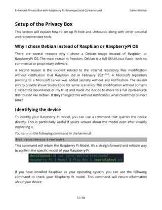 Enhanced Privacy Box with Raspberry Pi: Revamped and Containerized Daniel Alomar
Setup of the Privacy Box
This section will explain how to set up Pi-hole and Unbound, along with other optional
and recommended tools.
Why I chose Debian instead of Raspbian or RaspberryPi OS
There are several reasons why I chose a Debian image instead of Raspbian or
RaspberryPi OS. The main reason is freedom. Debian is a full GNU/Linux flavor, with no
commercial or proprietary software.
A second reason is the incident related to the internal repository files modification
without notification that Raspbian did in February 20217,8,9
. A Microsoft repository
pointing to a Microsoft server was added secretly without any notification. The reason
was to provide Visual Studio Code for some scenarios. This modification without consent
crossed the boundaries of my trust and made me decide to move to a full open-source
distribution like Debian. If they changed this without notification, what could they do next
time?
Identifying the device
To identify your Raspberry Pi model, you can use a command that queries the device
directly. This is particularly useful if you’re unsure about the model even after visually
inspecting it.
You can run the following command in the terminal:
$cat /proc/device-tree/model
This command will return the Raspberry Pi Model. It’s a straightforward and reliable way
to confirm the specific model of your Raspberry Pi.
If you have installed Raspbian as your operating system, you can use the following
command to check your Raspberry Pi model. This command will return information
about your device:
12 / 86
 