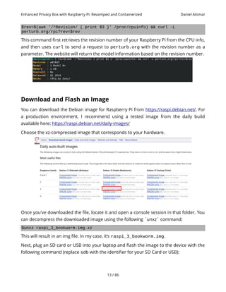 Enhanced Privacy Box with Raspberry Pi: Revamped and Containerized Daniel Alomar
$rev=$(awk '/^Revision/ { print $3 }' /proc/cpuinfo) && curl -L
perturb.org/rpi?rev=$rev
This command first retrieves the revision number of your Raspberry Pi from the CPU info,
and then uses curl to send a request to perturb.org with the revision number as a
parameter. The website will return the model information based on the revision number.
Download and Flash an Image
You can download the Debian image for Raspberry Pi from https://raspi.debian.net/. For
a production environment, I recommend using a tested image from the daily build
available here: https://raspi.debian.net/daily-images/
Choose the xz-compressed image that corresponds to your hardware.
Once you've downloaded the file, locate it and open a console session in that folder. You
can decompress the downloaded image using the following `unxz` command:
$unxz raspi_3_bookworm.img.xz
This will result in an img file. In my case, it’s raspi_3_bookworm.img.
Next, plug an SD card or USB into your laptop and flash the image to the device with the
following command (replace sdb with the identifier for your SD Card or USB):
13 / 86
 