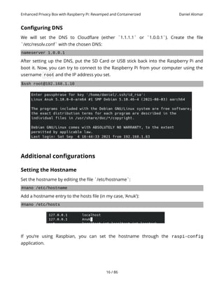 Enhanced Privacy Box with Raspberry Pi: Revamped and Containerized Daniel Alomar
Configuring DNS
We will set the DNS to Cloudflare (either `1.1.1.1` or `1.0.0.1`). Create the file
`/etc/resolv.conf` with the chosen DNS:
nameserver 1.0.0.1
After setting up the DNS, put the SD Card or USB stick back into the Raspberry Pi and
boot it. Now, you can try to connect to the Raspberry Pi from your computer using the
username root and the IP address you set.
$ssh root@192.168.1.10
Additional configurations
Setting the Hostname
Set the hostname by editing the file `/etc/hostname`:
#nano /etc/hostname
Add a hostname entry to the hosts file (in my case, ‘Anuk’):
#nano /etc/hosts
If you’re using Raspbian, you can set the hostname through the raspi-config
application.
16 / 86
 
