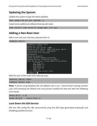 Enhanced Privacy Box with Raspberry Pi: Revamped and Containerized Daniel Alomar
Updating the System
Update the system to get the latest updates:
#apt update && apt-get upgrade -y
Install some additional software that we will need:
#apt install sudo dnsutils gnupg wget curl git
Adding a Non-Root User
Add a non-root user and set a password for it:
#adduser daniel
Add the user to the sudo and video groups:
#adduser daniel video
#adduser daniel sudo
Note: If you’re using Raspbian OS, the default user is ‘pi’. I recommend creating another
user and removing the default one once you’ve created the new one with the following
commands:
$sudo pkill -u pi
$sudo deluser --remove-home pi
Lock Down the SSH Service
Edit the SSH config file. We recommend using the SSH keys generated previously and
disabling password access:
17 / 86
 