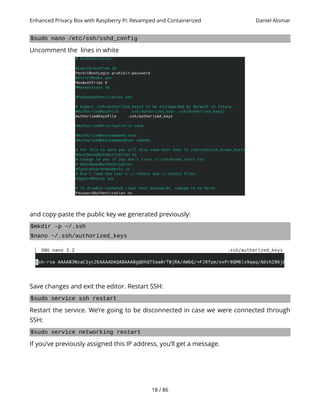 Enhanced Privacy Box with Raspberry Pi: Revamped and Containerized Daniel Alomar
$sudo nano /etc/ssh/sshd_config
Uncomment the lines in white
and copy-paste the public key we generated previously:
$mkdir -p ~/.ssh
$nano ~/.ssh/authorized_keys
Save changes and exit the editor. Restart SSH:
$sudo service ssh restart
Restart the service. We’re going to be disconnected in case we were connected through
SSH:
$sudo service networking restart
If you’ve previously assigned this IP address, you’ll get a message.
18 / 86
 