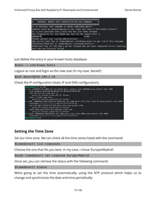 Enhanced Privacy Box with Raspberry Pi: Revamped and Containerized Daniel Alomar
Just delete the entry in your known hosts database:
$nano ~/.ssh/known_hosts
Logout as root and login as the new user (in my case, ‘daniel’):
$ssh daniel@192.168.1.10
Check the IP configuration (static IP and DNS configuration).
Setting the Time Zone
Set our time zone. We can check all the time zones listed with the command:
$timedatectl list-timezones
Choose the one that fits you best. In my case, I chose ‘Europe/Madrid’:
$sudo timedatectl set-timezone Europe/Madrid
Once set, you can retrieve the status with the following command:
$timedatectl status
We’re going to set the time automatically, using the NTP protocol which helps us to
change and synchronize the date and time periodically:
19 / 86
 