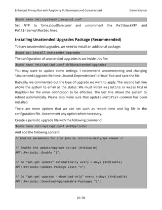 Enhanced Privacy Box with Raspberry Pi: Revamped and Containerized Daniel Alomar
$sudo nano /etc/systemd/timesyncd.conf
Set NTP to ‘time.cloudflare.com’ and uncomment the FallbackNTP and
PollIntervalMaxSec lines.
Installing Unattended Upgrades Package (Recommended)
To have unattended upgrades, we need to install an additional package:
$sudo apt install unattended-upgrades
The configuration of unattended upgrades is set inside this file:
$sudo nano /etc/apt/apt.conf.d/50unattended-upgrades
You may want to update some settings. I recommend uncommenting and changing
‘Unattended-Upgrade::Remove-Unused-Dependencies’ to ‘true’. Exit and save the file.
Basically, we commented out the type of upgrade we want to apply. The second last line
allows the system to email us the status. We must install mailutils or mailx first in
Raspbian for the email notification to be effective. The last line allows the system to
reboot automatically. Please also make sure that update-notifier-common has been
installed.
There are more options that we can set such as reboot time and log file in the
configuration file. Uncomment any option when necessary.
Create a periodic upgrade file with the following command:
$sudo nano /etc/apt/apt.conf.d/02periodic
And add the following content:
// Control parameters for cron jobs by /etc/cron.daily/apt-compat //
// Enable the update/upgrade script (0=disable)
APT::Periodic::Enable "1";
// Do "apt-get update" automatically every n-days (0=disable)
APT::Periodic::Update-Package-Lists "1";
// Do "apt-get upgrade --download-only" every n-days (0=disable)
APT::Periodic::Download-Upgradeable-Packages "1";
20 / 86
 
